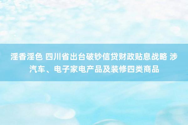 淫香淫色 四川省出台破钞信贷财政贴息战略 涉汽车、电子家电产品及装修四类商品