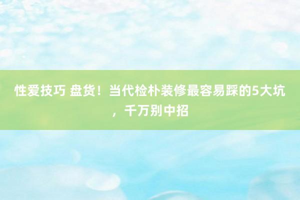 性爱技巧 盘货！当代检朴装修最容易踩的5大坑，千万别中招