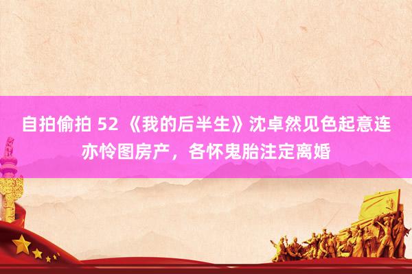 自拍偷拍 52 《我的后半生》沈卓然见色起意连亦怜图房产，各怀鬼胎注定离婚