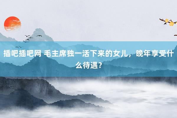 插吧插吧网 毛主席独一活下来的女儿，晚年享受什么待遇？