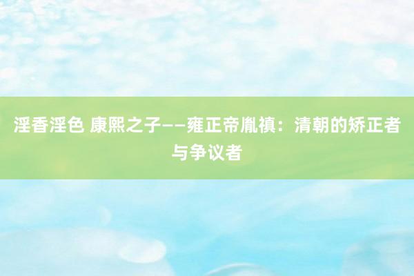 淫香淫色 康熙之子——雍正帝胤禛：清朝的矫正者与争议者