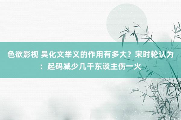 色欲影视 吴化文举义的作用有多大？宋时轮认为：起码减少几千东谈主伤一火
