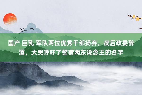 国产 巨乳 军队两位优秀干部扬弃，战后政委醉酒，大哭呼吁了整宿两东说念主的名字
