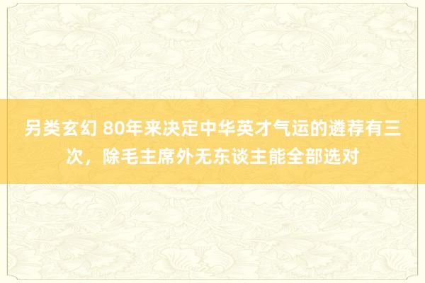 另类玄幻 80年来决定中华英才气运的遴荐有三次，除毛主席外无东谈主能全部选对