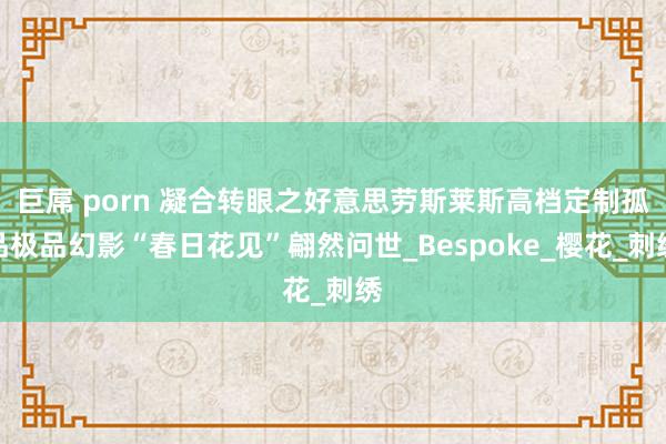 巨屌 porn 凝合转眼之好意思劳斯莱斯高档定制孤品极品幻影“春日花见”翩然问世_Bespoke_樱花_刺绣