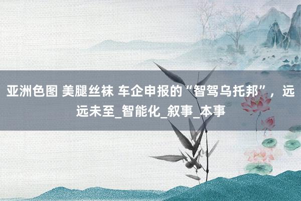亚洲色图 美腿丝袜 车企申报的“智驾乌托邦”，远远未至_智能化_叙事_本事