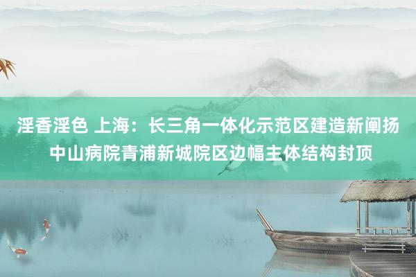 淫香淫色 上海：长三角一体化示范区建造新阐扬 中山病院青浦新城院区边幅主体结构封顶