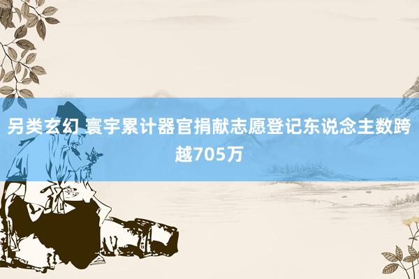 另类玄幻 寰宇累计器官捐献志愿登记东说念主数跨越705万