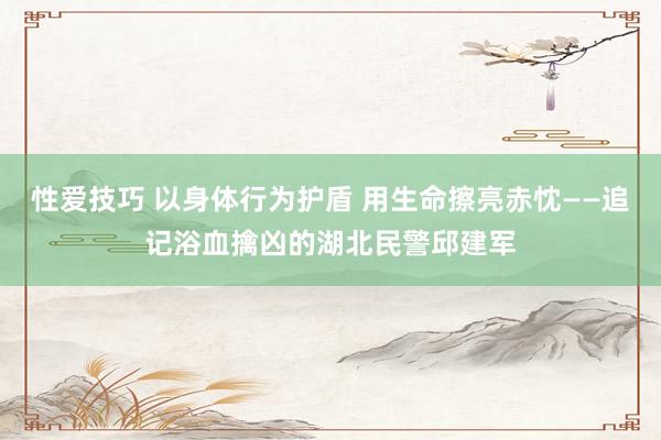 性爱技巧 以身体行为护盾 用生命擦亮赤忱——追记浴血擒凶的湖北民警邱建军