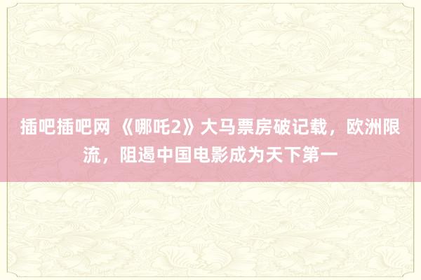 插吧插吧网 《哪吒2》大马票房破记载，欧洲限流，阻遏中国电影成为天下第一