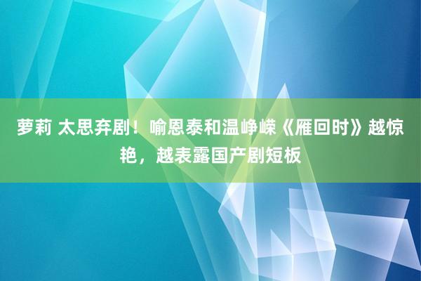 萝莉 太思弃剧！喻恩泰和温峥嵘《雁回时》越惊艳，越表露国产剧短板