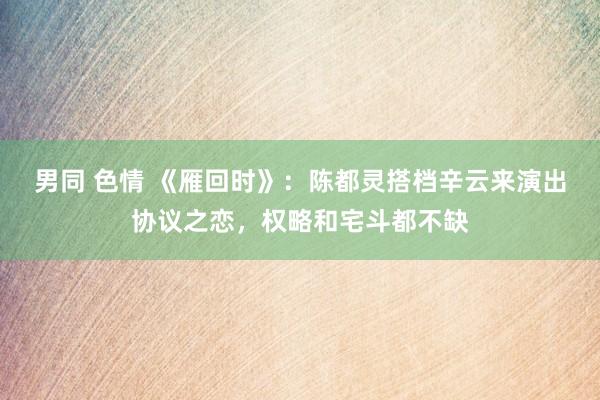 男同 色情 《雁回时》：陈都灵搭档辛云来演出协议之恋，权略和宅斗都不缺