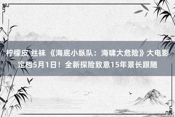 柠檬皮 丝袜 《海底小纵队：海啸大危险》大电影定档5月1日！全新探险致意15年景长跟随
