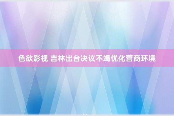 色欲影视 吉林出台决议不竭优化营商环境