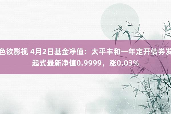 色欲影视 4月2日基金净值：太平丰和一年定开债券发起式最新净值0.9999，涨0.03%
