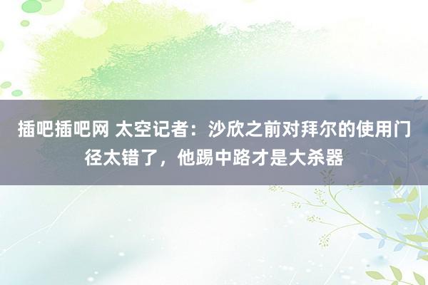 插吧插吧网 太空记者：沙欣之前对拜尔的使用门径太错了，他踢中路才是大杀器