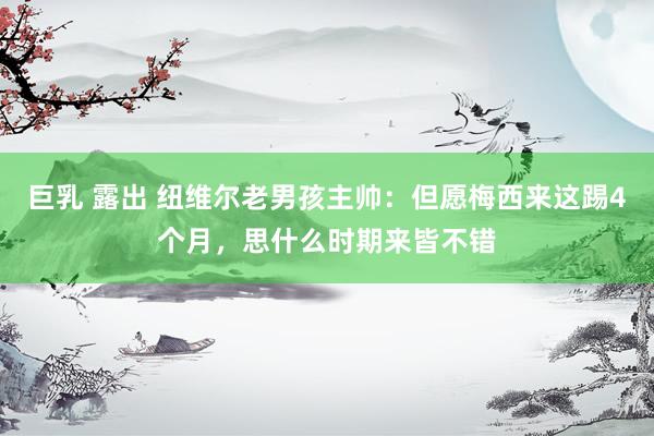 巨乳 露出 纽维尔老男孩主帅：但愿梅西来这踢4个月，思什么时期来皆不错