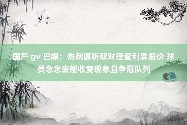 国产 gv 巴媒：热刺愿听取对理查利森报价 球员念念去能收复现象且争冠队列