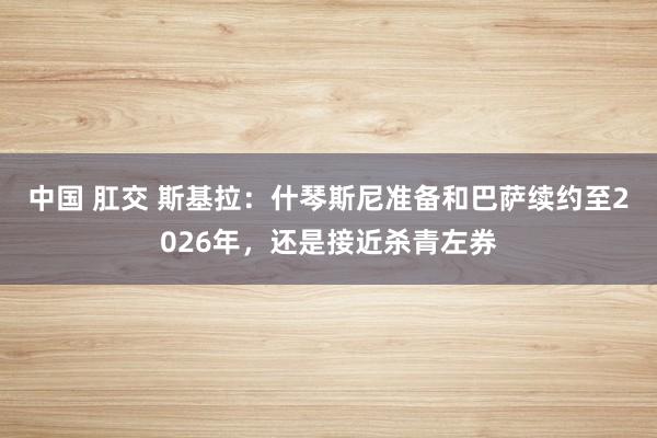 中国 肛交 斯基拉：什琴斯尼准备和巴萨续约至2026年，还是接近杀青左券