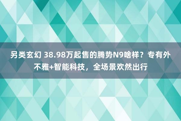 另类玄幻 38.98万起售的腾势N9啥样？专有外不雅+智能科技，全场景欢然出行