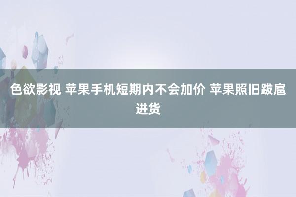 色欲影视 苹果手机短期内不会加价 苹果照旧跋扈进货