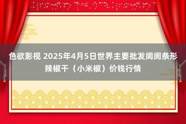 色欲影视 2025年4月5日世界主要批发阛阓条形辣椒干（小米椒）价钱行情