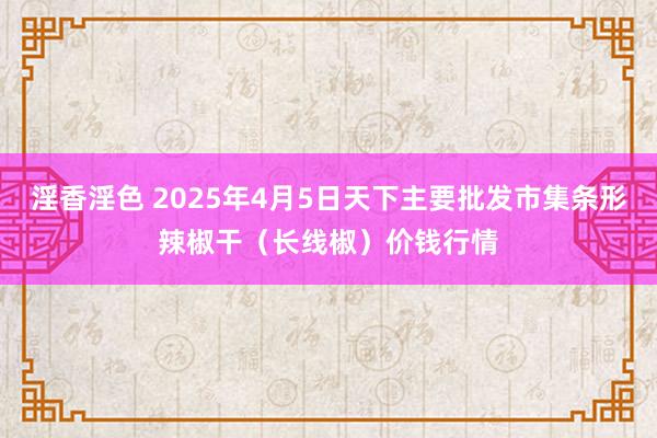 淫香淫色 2025年4月5日天下主要批发市集条形辣椒干（长线椒）价钱行情