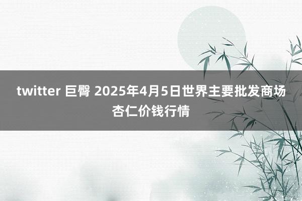 twitter 巨臀 2025年4月5日世界主要批发商场杏仁价钱行情
