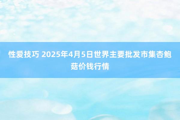性爱技巧 2025年4月5日世界主要批发市集杏鲍菇价钱行情