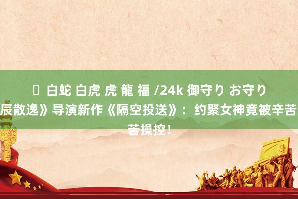 ✨白蛇 白虎 虎 龍 福 /24k 御守り お守り 《忌辰散逸》导演新作《隔空投送》：约聚女神竟被辛苦操控！