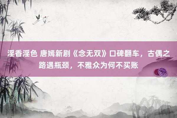 淫香淫色 唐嫣新剧《念无双》口碑翻车，古偶之路遇瓶颈，不雅众为何不买账