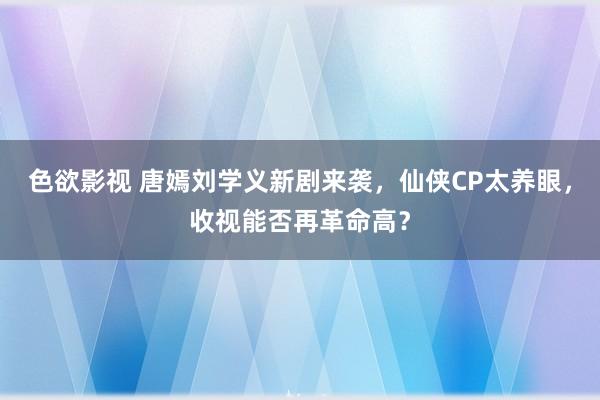 色欲影视 唐嫣刘学义新剧来袭，仙侠CP太养眼，收视能否再革命高？