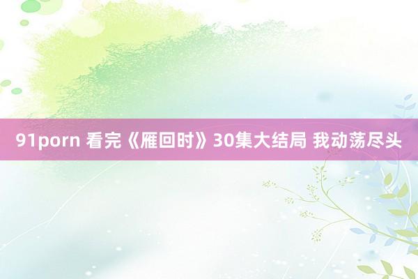 91porn 看完《雁回时》30集大结局 我动荡尽头