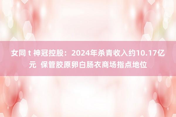 女同 t 神冠控股：2024年杀青收入约10.17亿元  保管胶原卵白肠衣商场指点地位