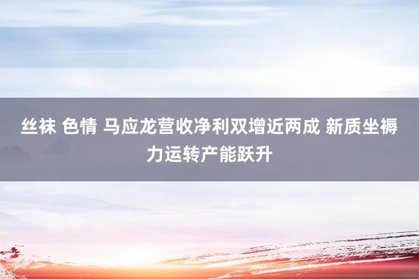 丝袜 色情 马应龙营收净利双增近两成 新质坐褥力运转产能跃升
