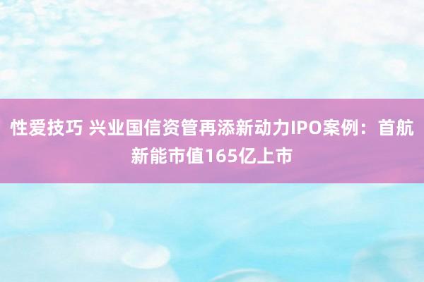 性爱技巧 兴业国信资管再添新动力IPO案例：首航新能市值165亿上市