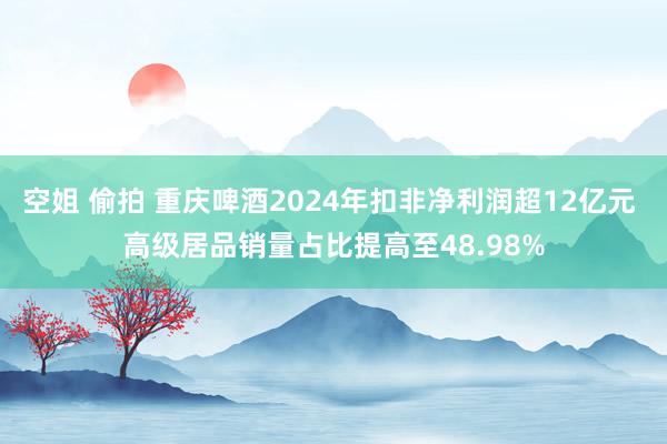 空姐 偷拍 重庆啤酒2024年扣非净利润超12亿元 高级居品销量占比提高至48.98%
