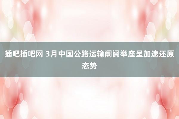 插吧插吧网 3月中国公路运输阛阓举座呈加速还原态势