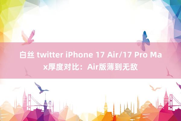 白丝 twitter iPhone 17 Air/17 Pro Max厚度对比：Air版薄到无敌
