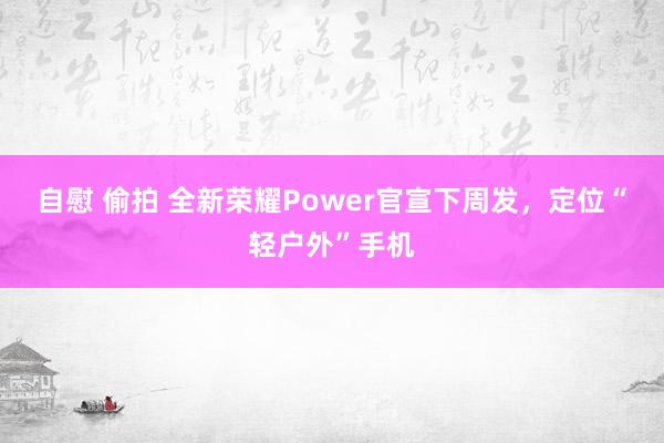 自慰 偷拍 全新荣耀Power官宣下周发，定位“轻户外”手机