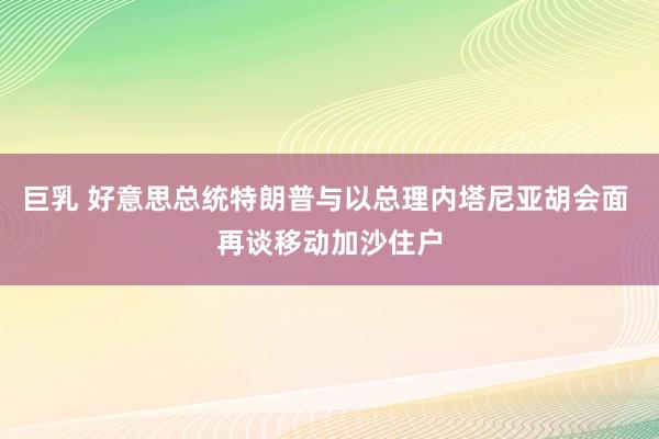 巨乳 好意思总统特朗普与以总理内塔尼亚胡会面 再谈移动加沙住户