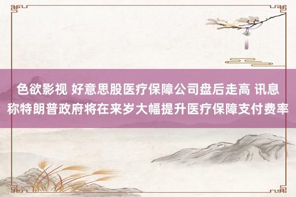 色欲影视 好意思股医疗保障公司盘后走高 讯息称特朗普政府将在来岁大幅提升医疗保障支付费率