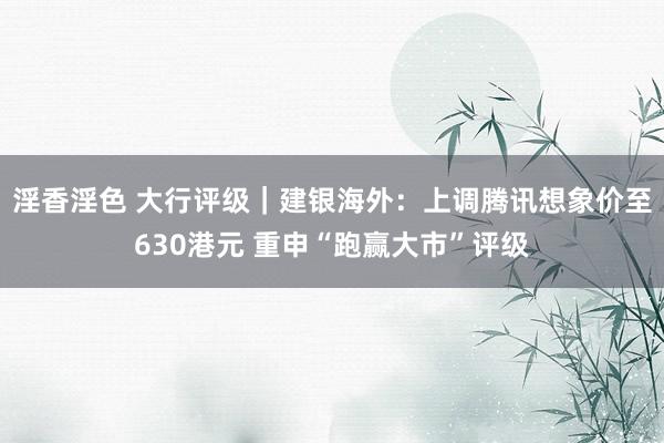 淫香淫色 大行评级｜建银海外：上调腾讯想象价至630港元 重申“跑赢大市”评级