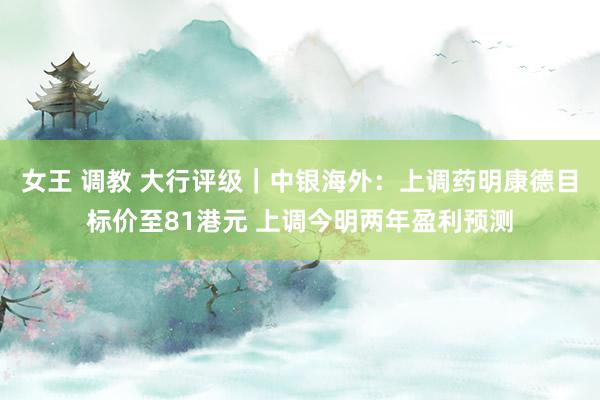女王 调教 大行评级｜中银海外：上调药明康德目标价至81港元 上调今明两年盈利预测