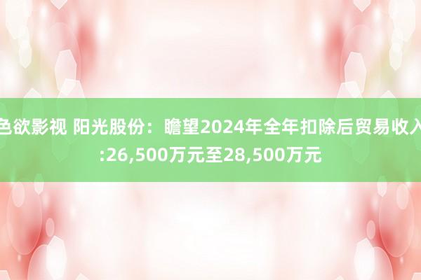 色欲影视 阳光股份：瞻望2024年全年扣除后贸易收入:26,500万元至28,500万元