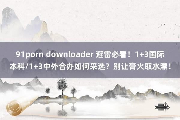 91porn downloader 避雷必看！1+3国际本科/1+3中外合办如何采选？别让膏火取水漂！