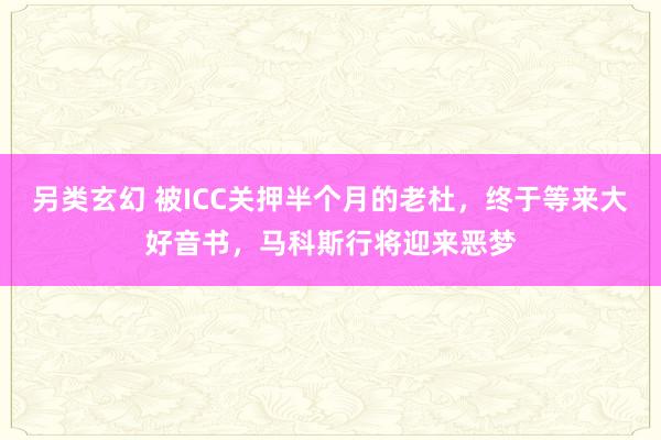 另类玄幻 被ICC关押半个月的老杜，终于等来大好音书，马科斯行将迎来恶梦