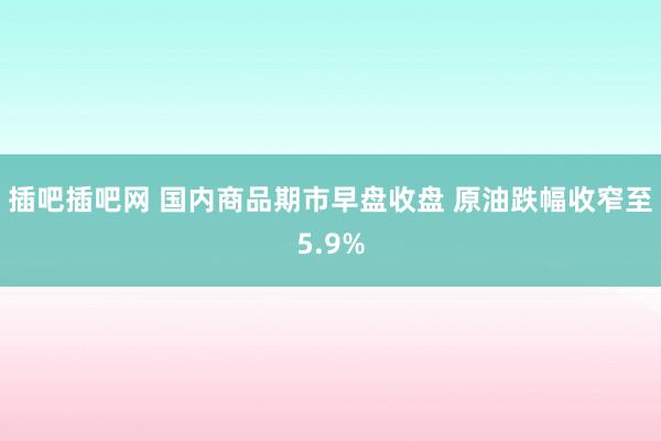 插吧插吧网 国内商品期市早盘收盘 原油跌幅收窄至5.9%