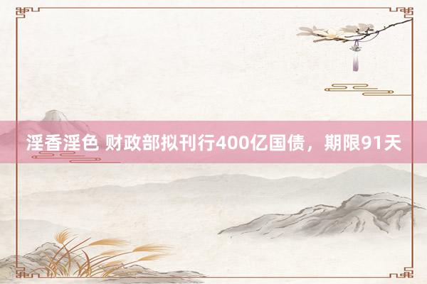 淫香淫色 财政部拟刊行400亿国债，期限91天