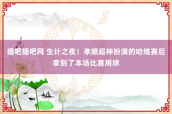 插吧插吧网 生计之夜！孝顺超神扮演的哈维赛后拿到了本场比赛用球